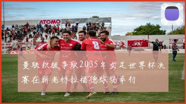 曼联积极争取2035年女足世界杯决赛在新老特拉福德球场举行