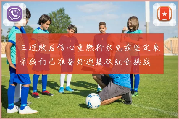 三连败后信心重燃科尔克兹坚定表示我们已准备好迎接双红会挑战