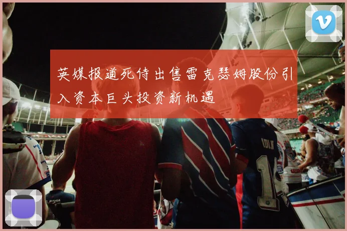 英媒报道死侍出售雷克瑟姆股份引入资本巨头投资新机遇