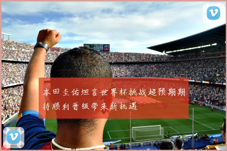 本田圭佑坦言世界杯挑战超预期期待顺利晋级带来新机遇