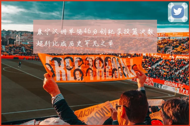 康宁汉姆单场46分创纪录投篮次数超科比成历史罕见之举