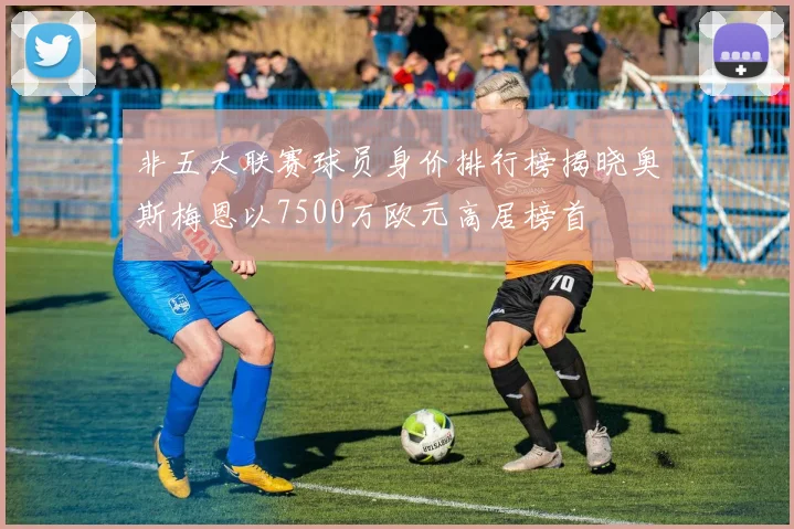 非五大联赛球员身价排行榜揭晓奥斯梅恩以7500万欧元高居榜首