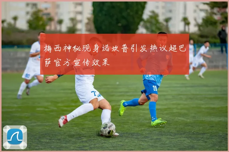 梅西神秘现身诺坎普引发热议超巴萨官方宣传效果