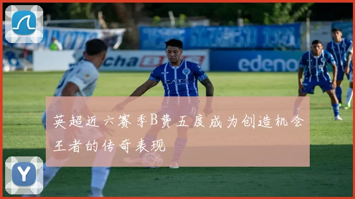 英超近六赛季B费五度成为创造机会王者的传奇表现