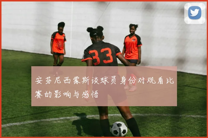 安芬尼西蒙斯谈球员身份对观看比赛的影响与感悟