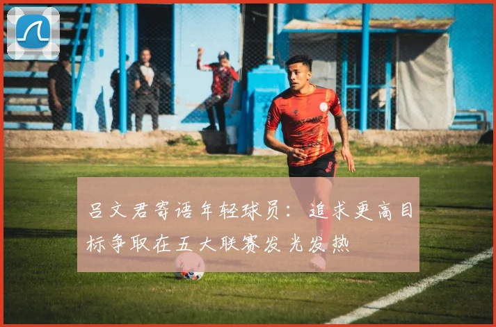 吕文君寄语年轻球员：追求更高目标争取在五大联赛发光发热