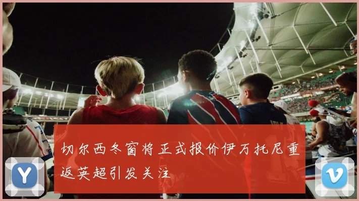 切尔西冬窗将正式报价伊万托尼重返英超引发关注