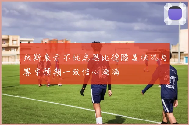 纳斯表示不忧虑恩比德膝盖状况与赛季预期一致信心满满