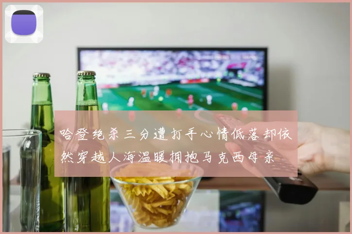 哈登绝杀三分遭打手心情低落却依然穿越人海温暖拥抱马克西母亲