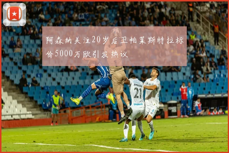 阿森纳关注20岁后卫帕莱斯特拉标价5000万欧引发热议