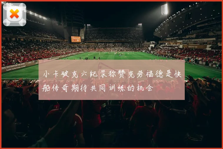 小卡破克六纪录称赞克劳福德是快船传奇期待共同训练的机会