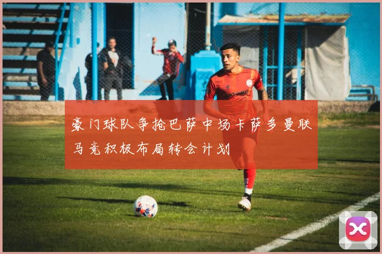 豪门球队争抢巴萨中场卡萨多曼联马竞积极布局转会计划