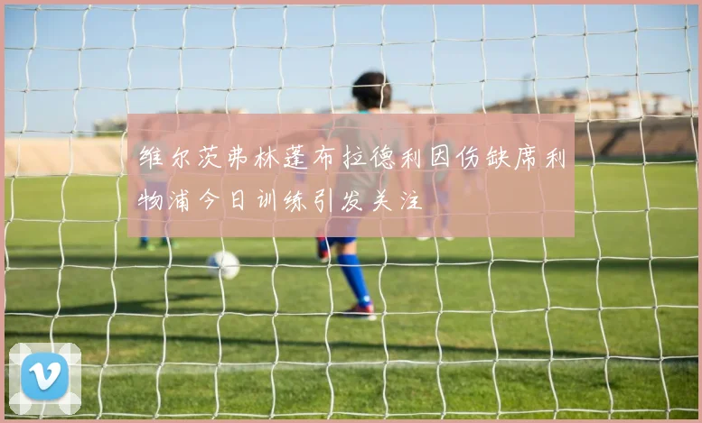 维尔茨弗林蓬布拉德利因伤缺席利物浦今日训练引发关注