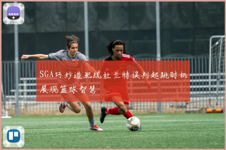 SGA巧妙造犯规杜兰特误判起跳时机展现篮球智慧