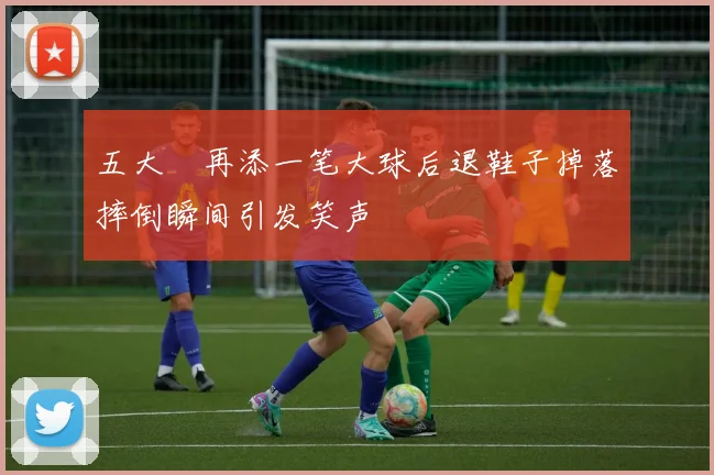 五大囧再添一笔大球后退鞋子掉落摔倒瞬间引发笑声