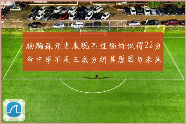 杨瀚森开季表现不佳场均仅得22分命中率不足三成分析其原因与未来发展潜力