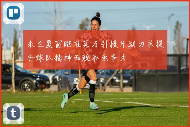 米兰夏窗瞄准莱万引援计划力求提升球队精神面貌和竞争力